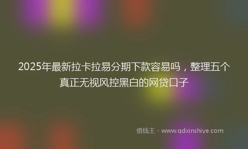 2025年最新拉卡拉易分期下款容易吗，整理五个真正无视风控黑白的网贷口子