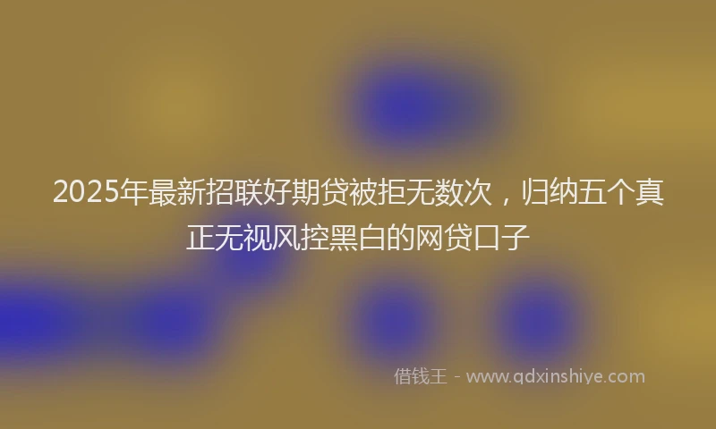 2025年最新招联好期贷被拒无数次，归纳五个真正无视风控黑白的网贷口子