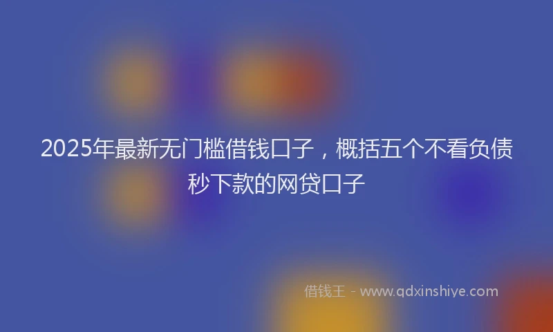 2025年最新无门槛借钱口子，概括五个不看负债秒下款的网贷口子