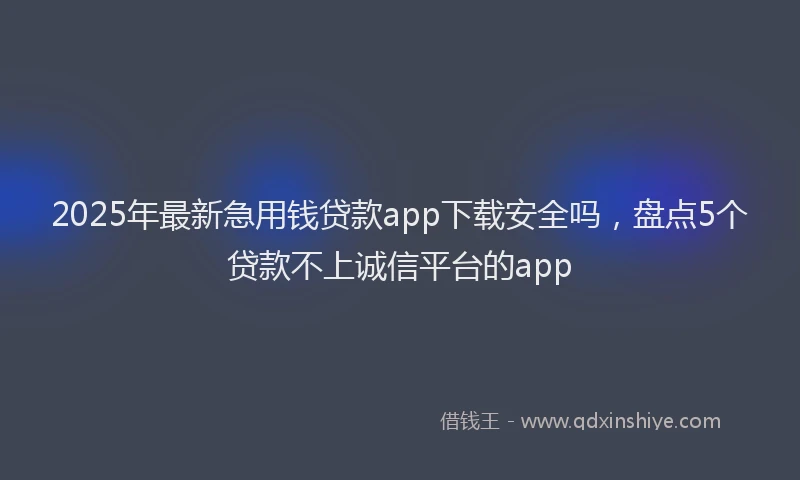 2025年最新急用钱贷款app下载安全吗，盘点5个贷款不上诚信平台的app