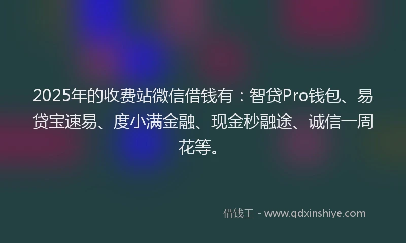 2025年的收费站微信借钱有：智贷Pro钱包、易贷宝速易、度小满金融、现金秒融途、诚信一周花等。