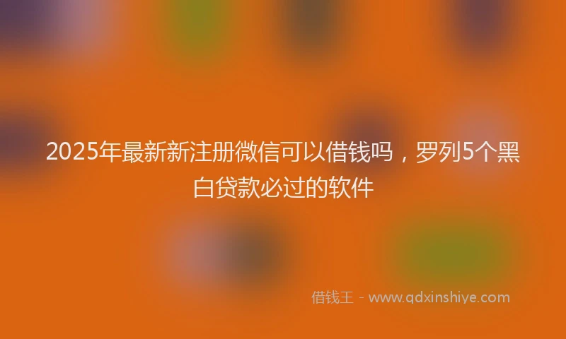 2025年最新新注册微信可以借钱吗，罗列5个黑白贷款必过的软件