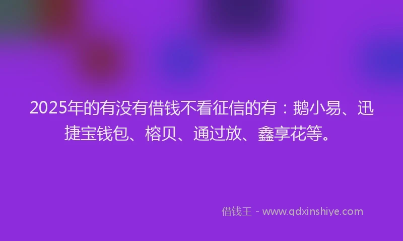 2025年的有没有借钱不看征信的有：鹅小易、迅捷宝钱包、榕贝、通过放、鑫享花等。