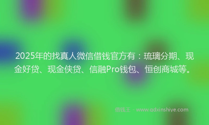 2025年的找真人微信借钱官方有：琉璃分期、现金好贷、现金侠贷、信融Pro钱包、恒创商城等。