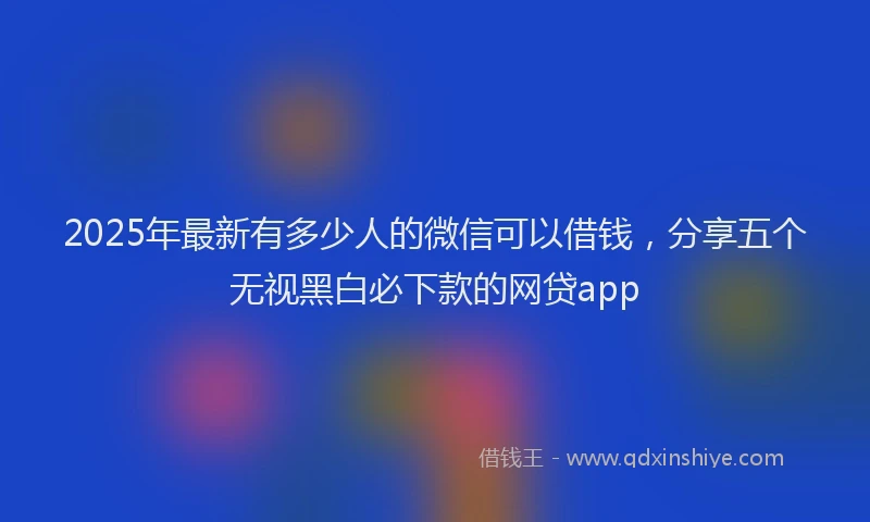 2025年最新有多少人的微信可以借钱，分享五个无视黑白必下款的网贷app