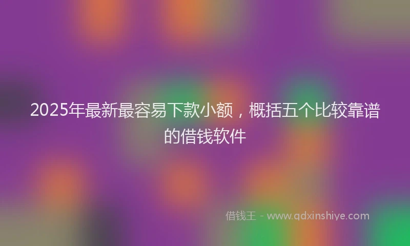 2025年最新最容易下款小额，概括五个比较靠谱的借钱软件