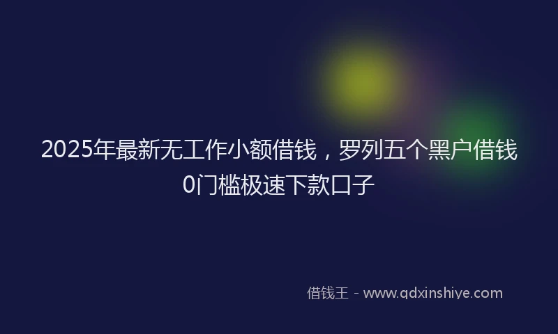2025年最新无工作小额借钱，罗列五个黑户借钱0门槛极速下款口子