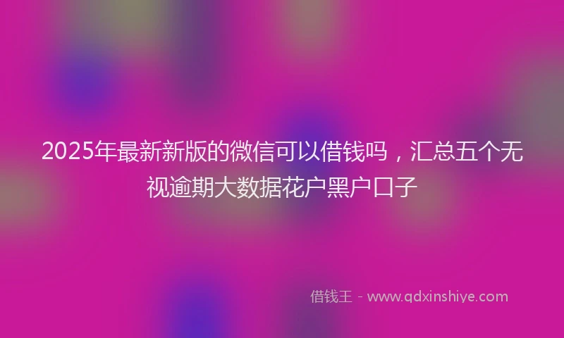 2025年最新新版的微信可以借钱吗，汇总五个无视逾期大数据花户黑户口子