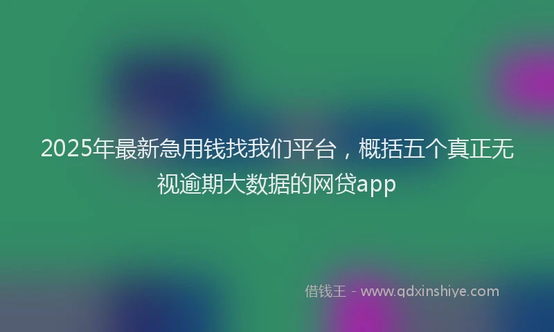 2025年最新急用钱找我们平台，概括五个真正无视逾期大数据的网贷app