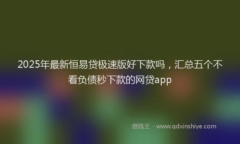 2025年最新恒易贷极速版好下款吗，汇总五个不看负债秒下款的网贷app