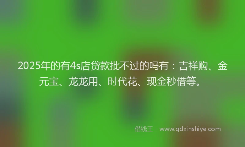 2025年的有4s店贷款批不过的吗有：吉祥购、金元宝、龙龙用、时代花、现金秒借等。