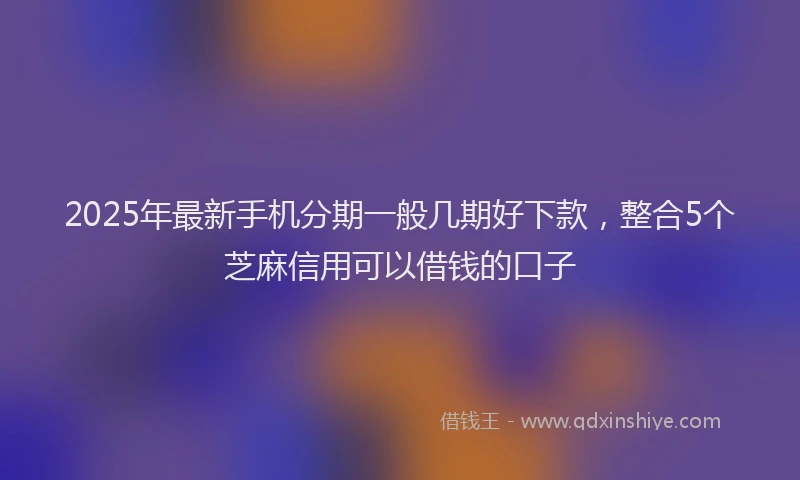 2025年最新手机分期一般几期好下款，整合5个芝麻信用可以借钱的口子
