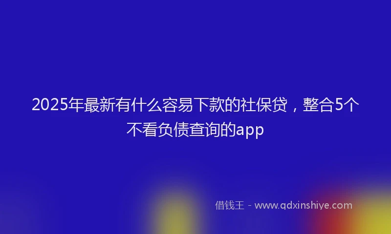2025年最新有什么容易下款的社保贷，整合5个不看负债查询的app