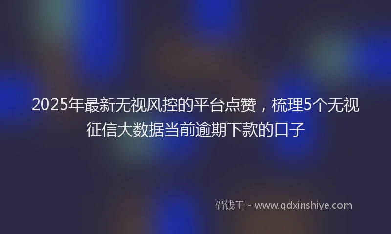2025年最新无视风控的平台点赞，梳理5个无视征信大数据当前逾期下款的口子