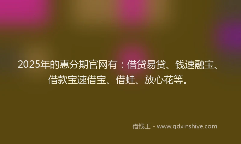 2025年的惠分期官网有：借贷易贷、钱速融宝、借款宝速借宝、借蛙、放心花等。