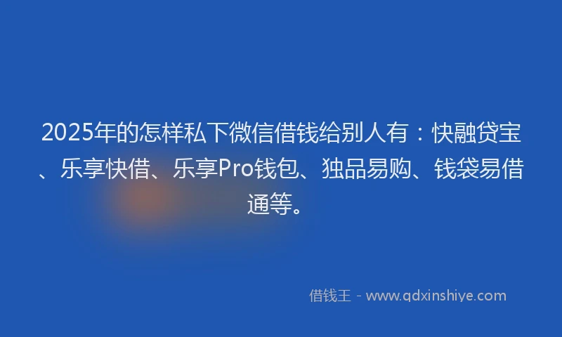 2025年的怎样私下微信借钱给别人有：快融贷宝、乐享快借、乐享Pro钱包、独品易购、钱袋易借通等。