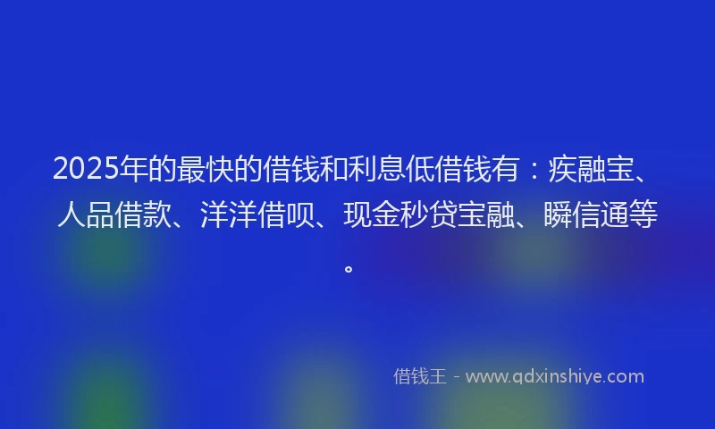 2025年的最快的借钱和利息低借钱有：疾融宝、人品借款、洋洋借呗、现金秒贷宝融、瞬信通等。