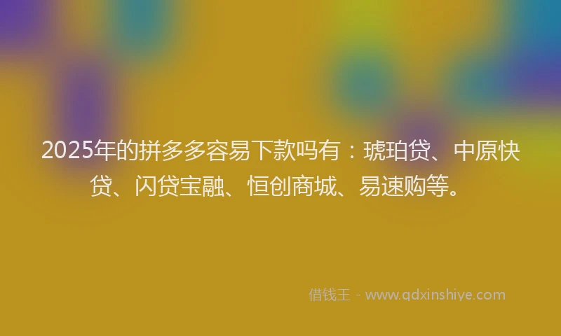 2025年的拼多多容易下款吗有：琥珀贷、中原快贷、闪贷宝融、恒创商城、易速购等。