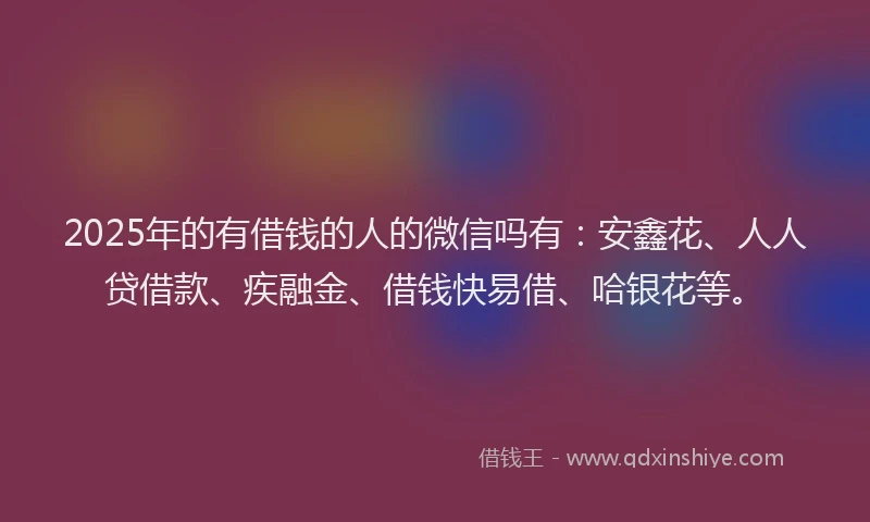 2025年的有借钱的人的微信吗有：安鑫花、人人贷借款、疾融金、借钱快易借、哈银花等。