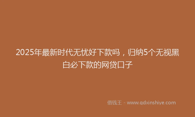 2025年最新时代无忧好下款吗，归纳5个无视黑白必下款的网贷口子