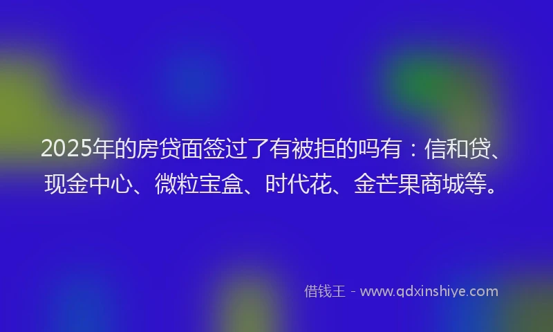 2025年的房贷面签过了有被拒的吗有：信和贷、现金中心、微粒宝盒、时代花、金芒果商城等。