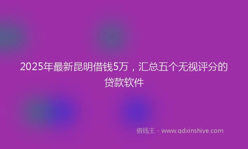 2025年最新昆明借钱5万，汇总五个无视评分的贷款软件