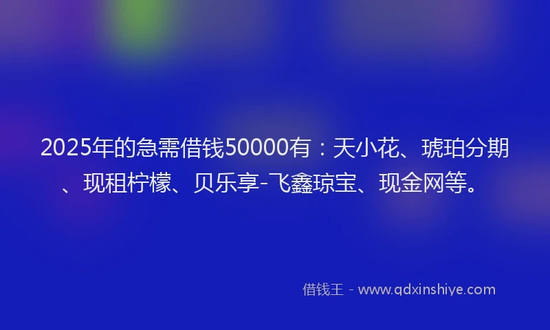 2025年的急需借钱50000有：天小花、琥珀分期、现租柠檬、贝乐享-飞鑫琼宝、现金网等。
