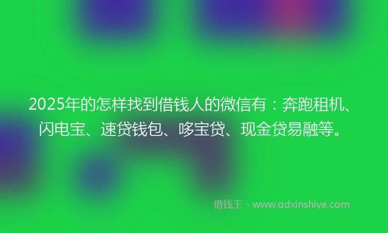 2025年的怎样找到借钱人的微信有：奔跑租机、闪电宝、速贷钱包、哆宝贷、现金贷易融等。
