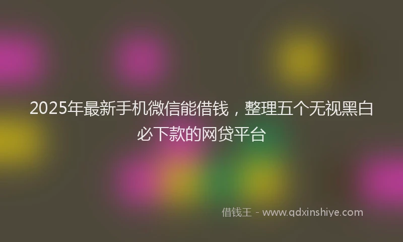 2025年最新手机微信能借钱，整理五个无视黑白必下款的网贷平台