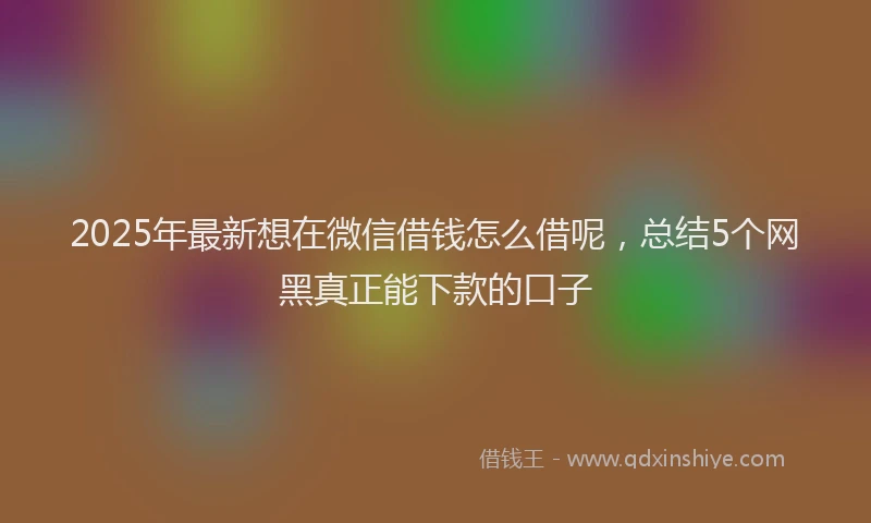 2025年最新想在微信借钱怎么借呢，总结5个网黑真正能下款的口子