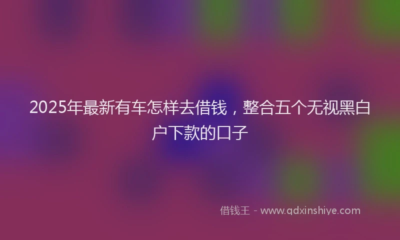 2025年最新有车怎样去借钱，整合五个无视黑白户下款的口子