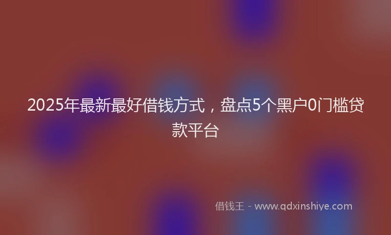2025年最新最好借钱方式，盘点5个黑户0门槛贷款平台