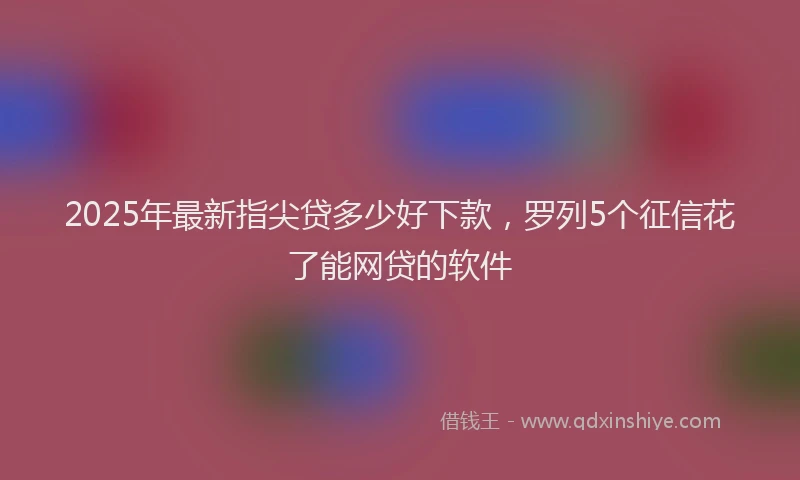 2025年最新指尖贷多少好下款，罗列5个征信花了能网贷的软件