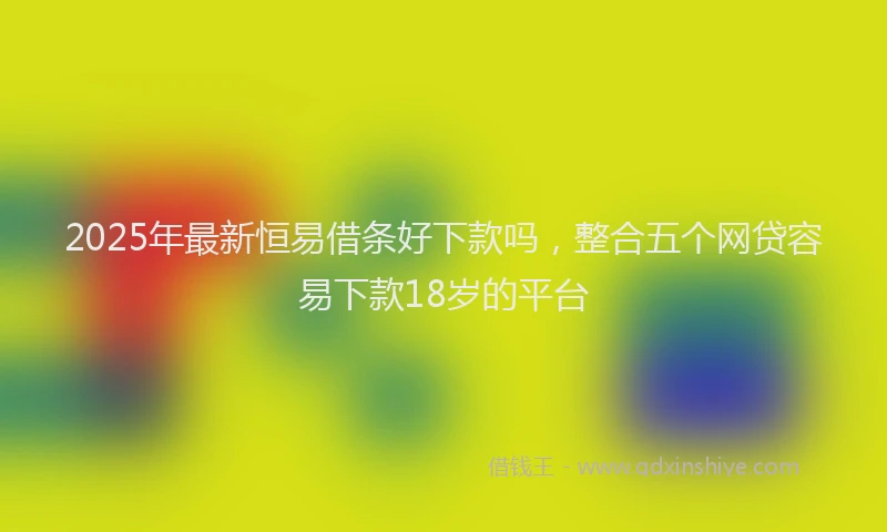 2025年最新恒易借条好下款吗，整合五个网贷容易下款18岁的平台