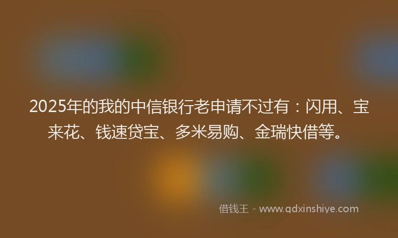 2025年的我的中信银行老申请不过有：闪用、宝来花、钱速贷宝、多米易购、金瑞快借等。