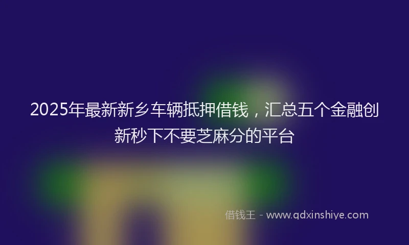 2025年最新新乡车辆抵押借钱，汇总五个金融创新秒下不要芝麻分的平台