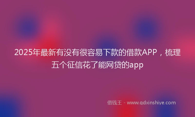 2025年最新有没有很容易下款的借款APP，梳理五个征信花了能网贷的app