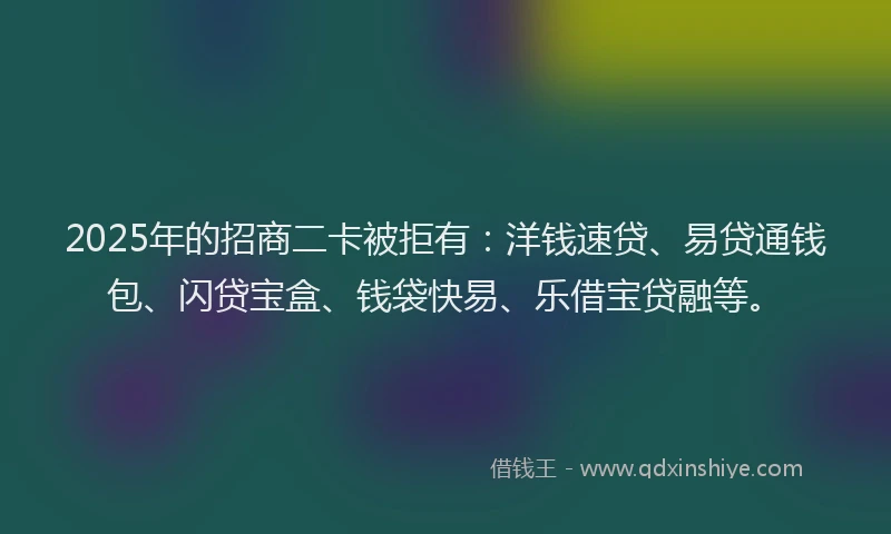 2025年的招商二卡被拒有：洋钱速贷、易贷通钱包、闪贷宝盒、钱袋快易、乐借宝贷融等。