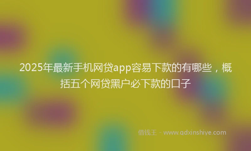 2025年最新手机网贷app容易下款的有哪些，概括五个网贷黑户必下款的口子