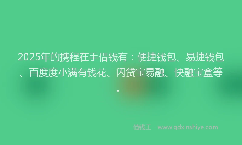2025年的携程在手借钱有：便捷钱包、易捷钱包、百度度小满有钱花、闪贷宝易融、快融宝盒等。