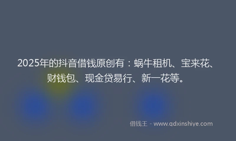 2025年的抖音借钱原创有：蜗牛租机、宝来花、财钱包、现金贷易行、新一花等。