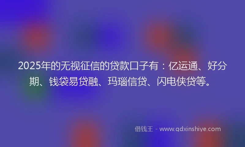 2025年的无视征信的贷款口子有：亿运通、好分期、钱袋易贷融、玛瑙信贷、闪电侠贷等。