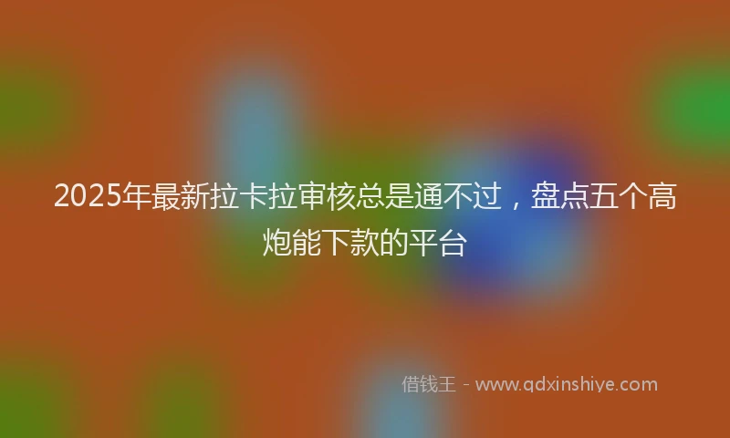 2025年最新拉卡拉审核总是通不过，盘点五个高炮能下款的平台