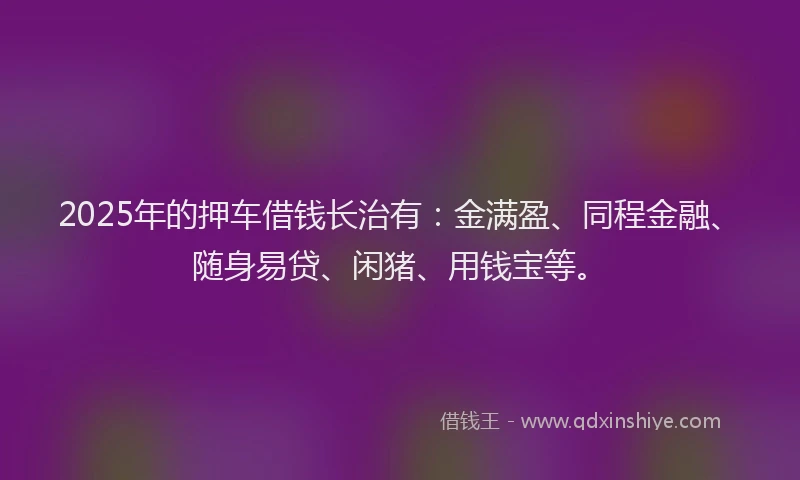 2025年的押车借钱长治有：金满盈、同程金融、随身易贷、闲猪、用钱宝等。