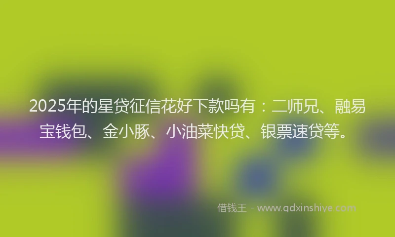 2025年的星贷征信花好下款吗有：二师兄、融易宝钱包、金小豚、小油菜快贷、银票速贷等。