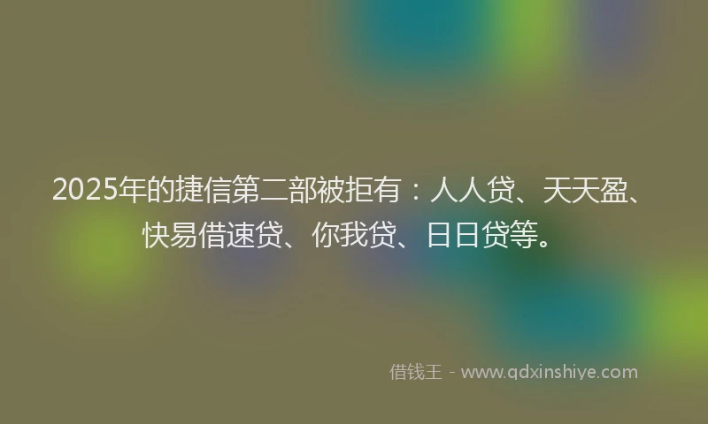 2025年的捷信第二部被拒有：人人贷、天天盈、快易借速贷、你我贷、日日贷等。