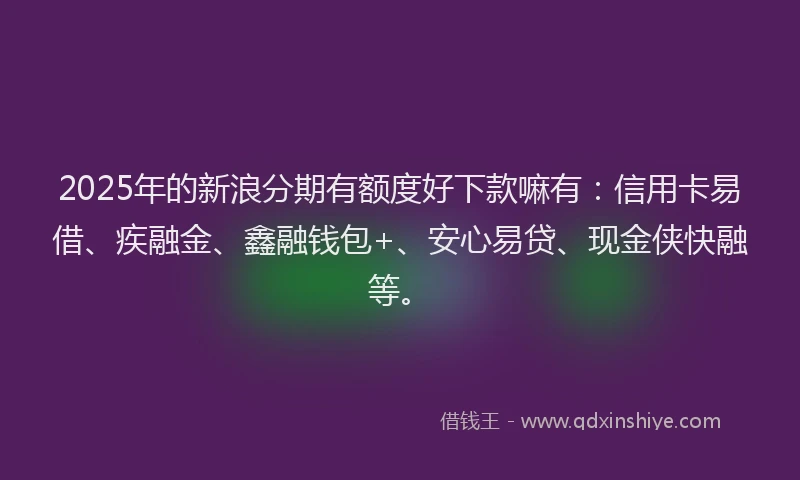 2025年的新浪分期有额度好下款嘛有：信用卡易借、疾融金、鑫融钱包+、安心易贷、现金侠快融等。