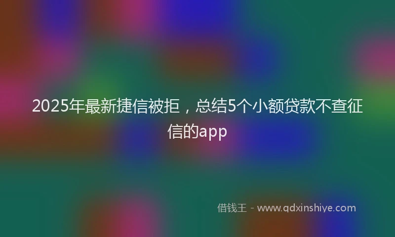 2025年最新捷信被拒,总结5个小额贷款不查征信的app