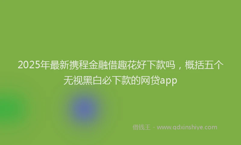 2025年最新携程金融借趣花好下款吗，概括五个无视黑白必下款的网贷app