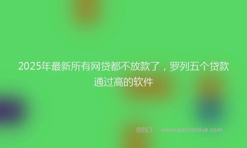2025年最新所有网贷都不放款了，罗列五个贷款通过高的软件